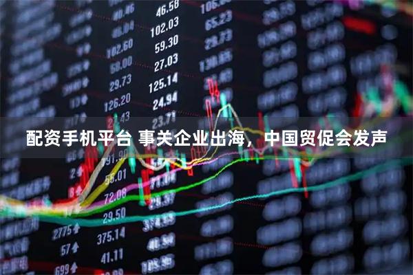 配资手机平台 事关企业出海，中国贸促会发声