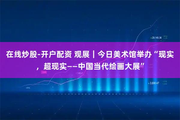 在线炒股-开户配资 观展｜今日美术馆举办“现实，超现实——中国当代绘画大展”