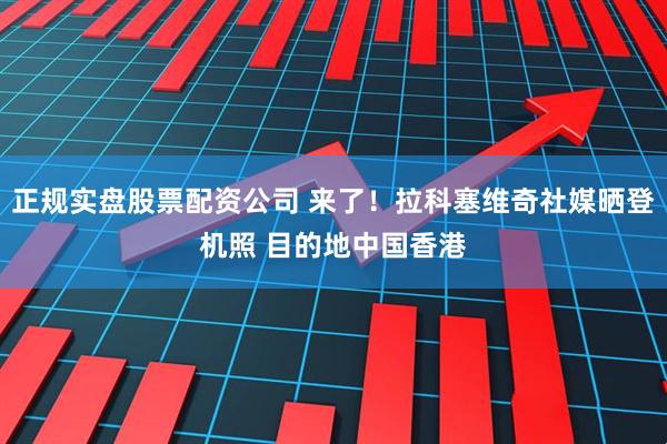 正规实盘股票配资公司 来了！拉科塞维奇社媒晒登机照 目的地中国香港