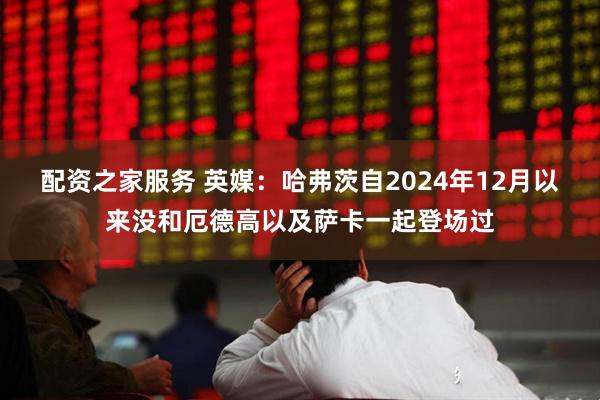 配资之家服务 英媒：哈弗茨自2024年12月以来没和厄德高以及萨卡一起登场过