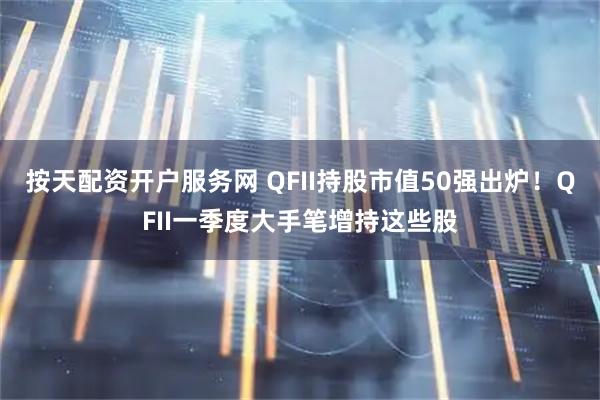 按天配资开户服务网 QFII持股市值50强出炉！QFII一季度大手笔增持这些股