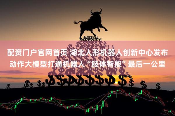 配资门户官网首页 湖北人形机器人创新中心发布动作大模型打通机器人“肢体智能”最后一公里