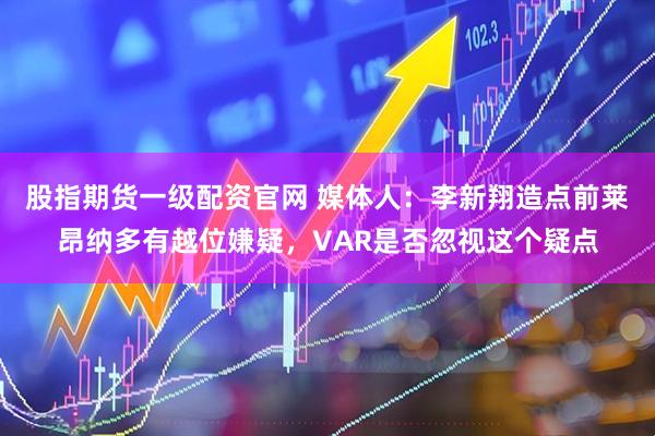 股指期货一级配资官网 媒体人：李新翔造点前莱昂纳多有越位嫌疑，VAR是否忽视这个疑点