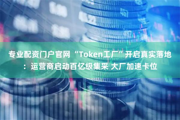 专业配资门户官网 “Token工厂”开启真实落地：运营商启动百亿级集采 大厂加速卡位