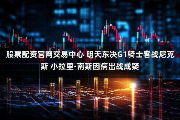 股票配资官网交易中心 明天东决G1骑士客战尼克斯 小拉里·南斯因病出战成疑