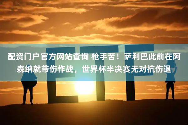 配资门户官方网站查询 枪手苦！萨利巴此前在阿森纳就带伤作战，世界杯半决赛无对抗伤退