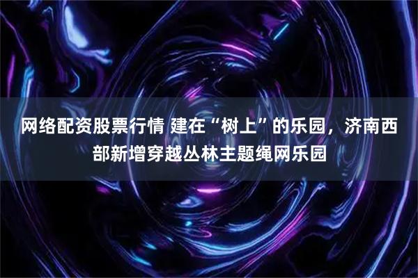 网络配资股票行情 建在“树上”的乐园,济南西部新增穿越丛林主题绳网乐园