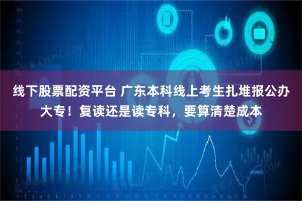 线下股票配资平台 广东本科线上考生扎堆报公办大专!复读还是读专科,要算清楚成本