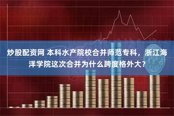 炒股配资网 本科水产院校合并师范专科，浙江海洋学院这次合并为什么跨度格外大？