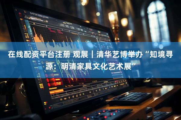 在线配资平台注册 观展｜清华艺博举办“知境寻源：明清家具文化艺术展”