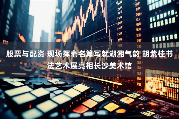 股票与配资 现场挥毫名篇写就湖湘气韵 胡紫桂书法艺术展亮相长沙美术馆