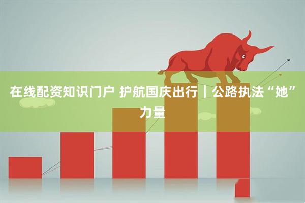 在线配资知识门户 护航国庆出行｜公路执法“她”力量