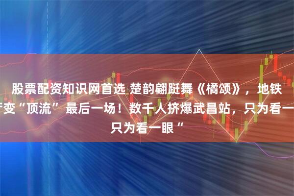 股票配资知识网首选 楚韵翩跹舞《橘颂》，地铁站厅变“顶流” 最后一场！数千人挤爆武昌站，只为看一眼“