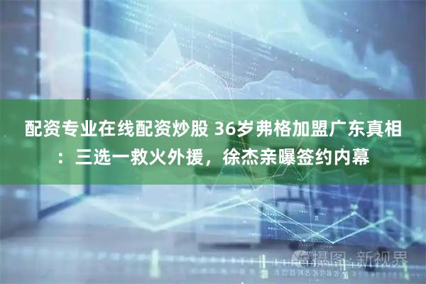 配资专业在线配资炒股 36岁弗格加盟广东真相：三选一救火外援，徐杰亲曝签约内幕